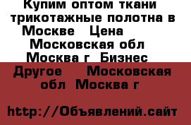 Купим оптом ткани, трикотажные полотна в Москве › Цена ­ 100 - Московская обл., Москва г. Бизнес » Другое   . Московская обл.,Москва г.